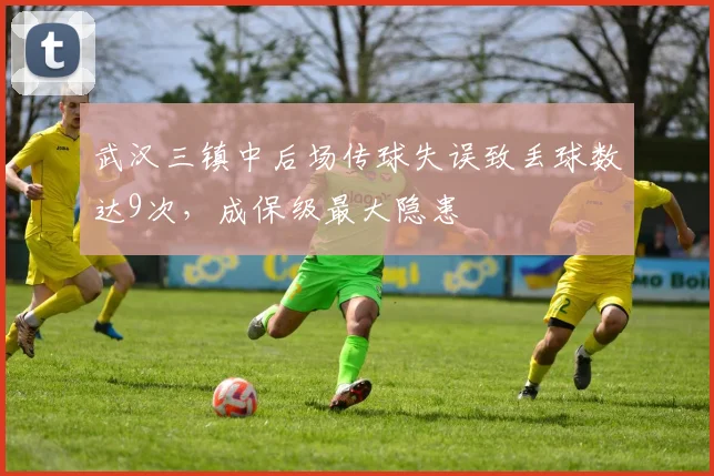 武汉三镇中后场传球失误致丢球数达9次，成保级最大隐患