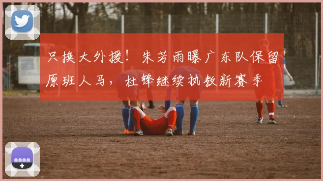 只换大外援！朱芳雨曝广东队保留原班人马，杜锋继续执教新赛季