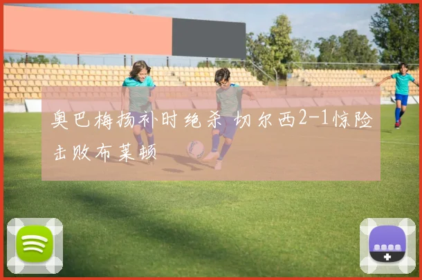 奥巴梅扬补时绝杀 切尔西2-1惊险击败布莱顿