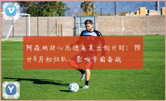 阿森纳核心厄德高复出倒计时：预计8月初归队，影响季前备战