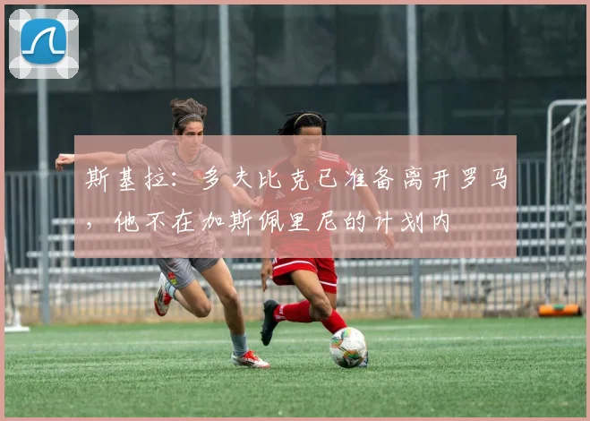 斯基拉：多夫比克已准备离开罗马，他不在加斯佩里尼的计划内